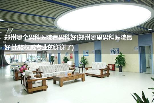 郑州哪个男科医院看男科好(郑州哪里男科医院最好 比较权威专业的谢谢了)