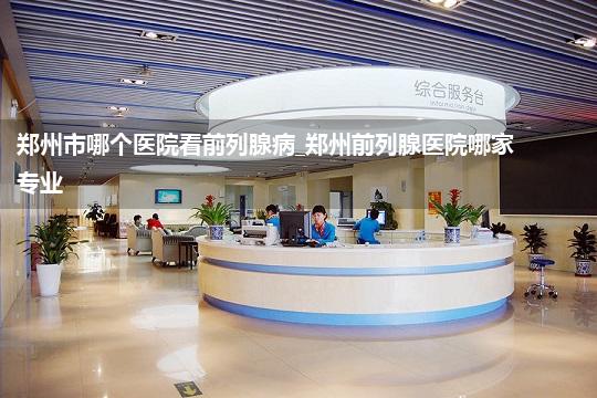 郑州市哪个医院看前列腺病_郑州前列腺医院哪家专业